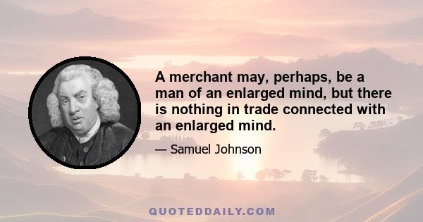 A merchant may, perhaps, be a man of an enlarged mind, but there is nothing in trade connected with an enlarged mind.