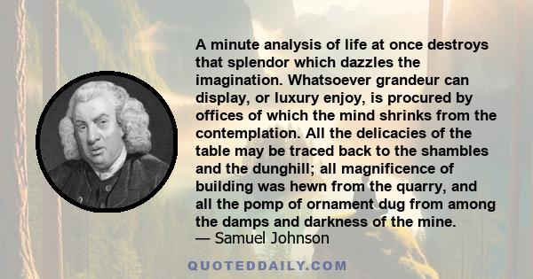 A minute analysis of life at once destroys that splendor which dazzles the imagination. Whatsoever grandeur can display, or luxury enjoy, is procured by offices of which the mind shrinks from the contemplation. All the