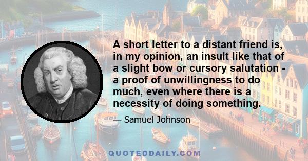 A short letter to a distant friend is, in my opinion, an insult like that of a slight bow or cursory salutation - a proof of unwillingness to do much, even where there is a necessity of doing something.