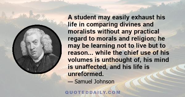 A student may easily exhaust his life in comparing divines and moralists without any practical regard to morals and religion; he may be learning not to live but to reason... while the chief use of his volumes is