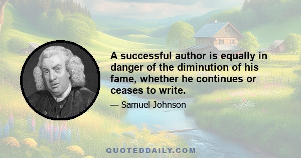 A successful author is equally in danger of the diminution of his fame, whether he continues or ceases to write. The regard of the public is not to be kept but by tribute, and the remembrance of past service will