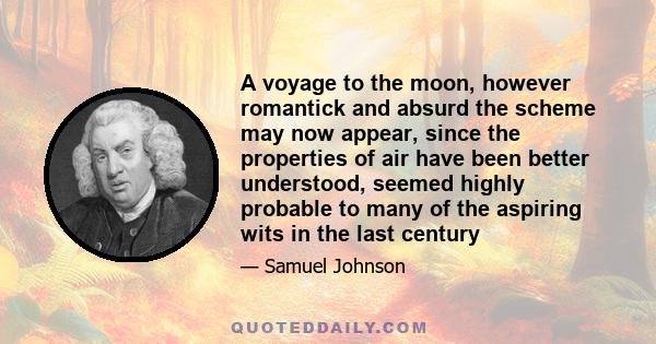 A voyage to the moon, however romantick and absurd the scheme may now appear, since the properties of air have been better understood, seemed highly probable to many of the aspiring wits in the last century