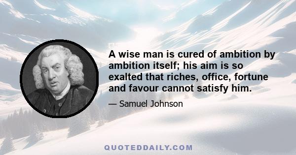 A wise man is cured of ambition by ambition itself; his aim is so exalted that riches, office, fortune and favour cannot satisfy him.