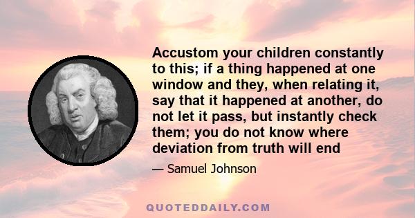 Accustom your children constantly to this; if a thing happened at one window and they, when relating it, say that it happened at another, do not let it pass, but instantly check them; you do not know where deviation