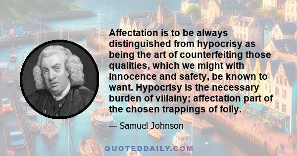 Affectation is to be always distinguished from hypocrisy as being the art of counterfeiting those qualities, which we might with innocence and safety, be known to want. Hypocrisy is the necessary burden of villainy;