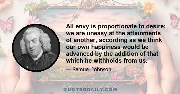 All envy is proportionate to desire; we are uneasy at the attainments of another, according as we think our own happiness would be advanced by the addition of that which he withholds from us.