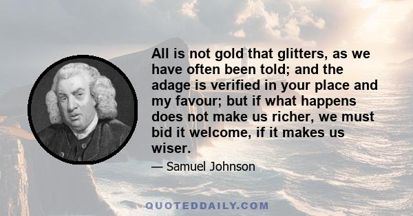 All is not gold that glitters, as we have often been told; and the adage is verified in your place and my favour; but if what happens does not make us richer, we must bid it welcome, if it makes us wiser.