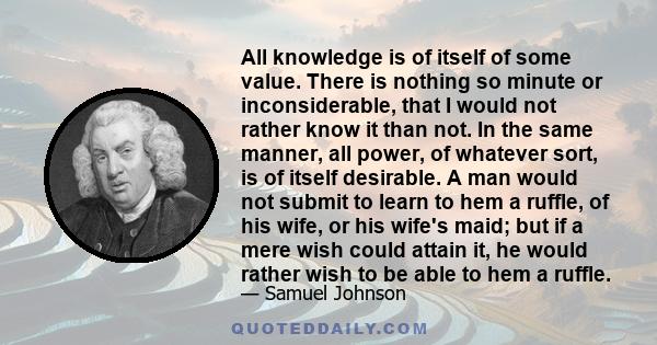 All knowledge is of itself of some value. There is nothing so minute or inconsiderable, that I would not rather know it than not. In the same manner, all power, of whatever sort, is of itself desirable. A man would not