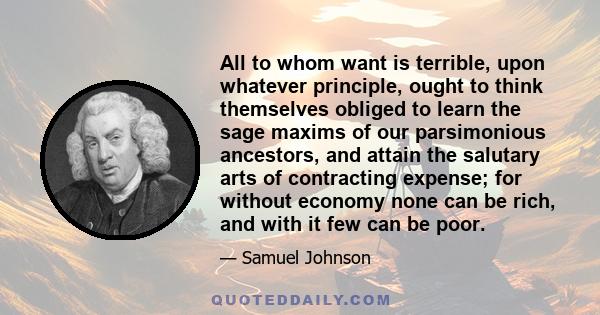 All to whom want is terrible, upon whatever principle, ought to think themselves obliged to learn the sage maxims of our parsimonious ancestors, and attain the salutary arts of contracting expense; for without economy