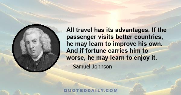 All travel has its advantages. If the passenger visits better countries, he may learn to improve his own. And if fortune carries him to worse, he may learn to enjoy it.