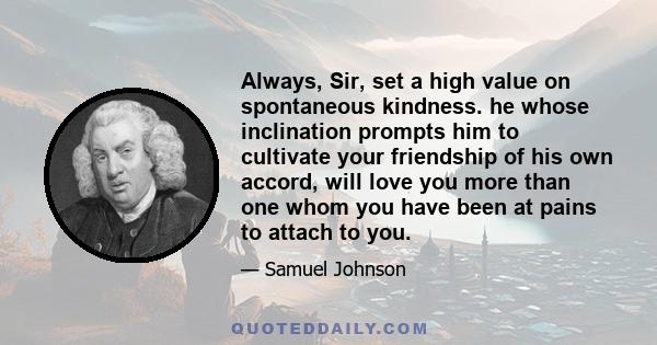 Always, Sir, set a high value on spontaneous kindness. he whose inclination prompts him to cultivate your friendship of his own accord, will love you more than one whom you have been at pains to attach to you.