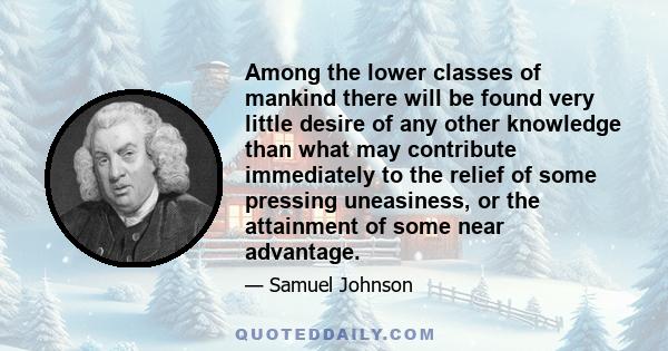 Among the lower classes of mankind there will be found very little desire of any other knowledge than what may contribute immediately to the relief of some pressing uneasiness, or the attainment of some near advantage.