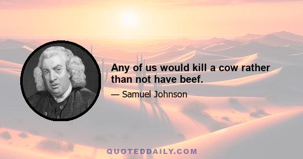 Any of us would kill a cow rather than not have beef.