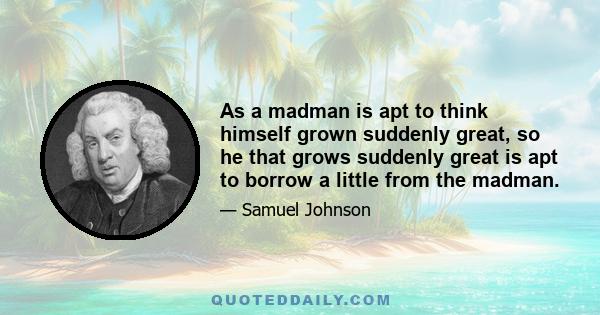 As a madman is apt to think himself grown suddenly great, so he that grows suddenly great is apt to borrow a little from the madman.