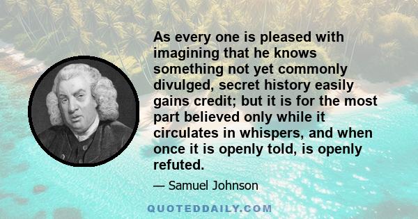 As every one is pleased with imagining that he knows something not yet commonly divulged, secret history easily gains credit; but it is for the most part believed only while it circulates in whispers, and when once it