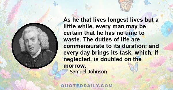 As he that lives longest lives but a little while, every man may be certain that he has no time to waste. The duties of life are commensurate to its duration; and every day brings its task, which, if neglected, is