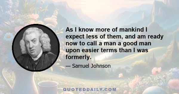 As I know more of mankind I expect less of them, and am ready now to call a man a good man upon easier terms than I was formerly.