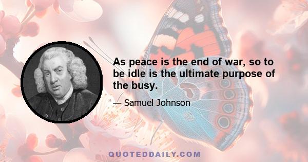 As peace is the end of war, so to be idle is the ultimate purpose of the busy.