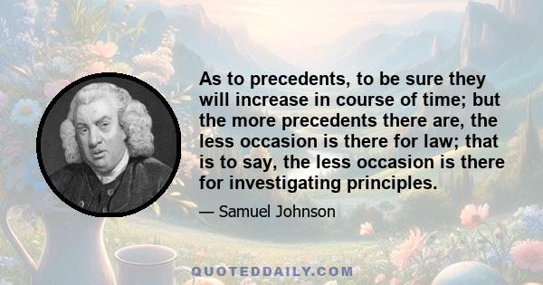 As to precedents, to be sure they will increase in course of time; but the more precedents there are, the less occasion is there for law; that is to say, the less occasion is there for investigating principles.