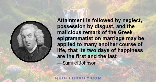 Attainment is followed by neglect, possession by disgust, and the malicious remark of the Greek epigrammatist on marriage may be applied to many another course of life, that its two days of happiness are the first and