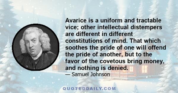 Avarice is a uniform and tractable vice; other intellectual distempers are different in different constitutions of mind. That which soothes the pride of one will offend the pride of another, but to the favor of the