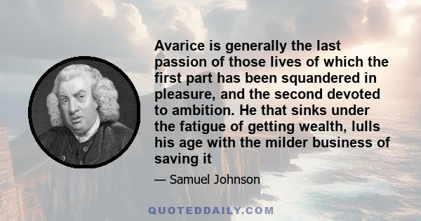 Avarice is generally the last passion of those lives of which the first part has been squandered in pleasure, and the second devoted to ambition. He that sinks under the fatigue of getting wealth, lulls his age with the 