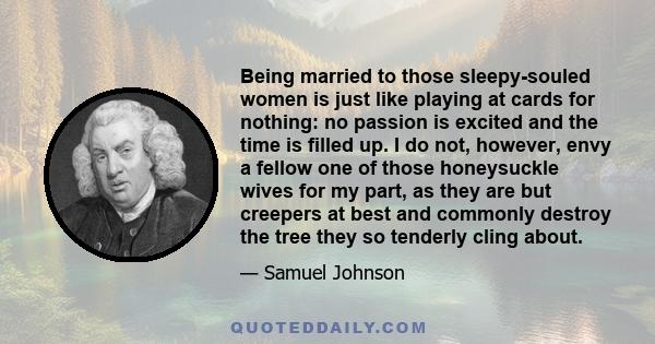 Being married to those sleepy-souled women is just like playing at cards for nothing: no passion is excited and the time is filled up. I do not, however, envy a fellow one of those honeysuckle wives for my part, as they 