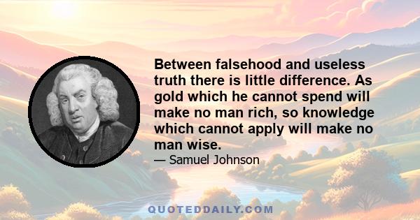 Between falsehood and useless truth there is little difference. As gold which he cannot spend will make no man rich, so knowledge which cannot apply will make no man wise.