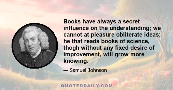 Books have always a secret influence on the understanding; we cannot at pleasure obliterate ideas; he that reads books of science, thogh without any fixed desire of improvement, will grow more knowing.