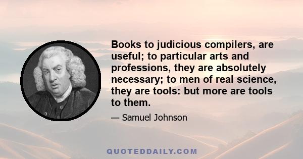 Books to judicious compilers, are useful; to particular arts and professions, they are absolutely necessary; to men of real science, they are tools: but more are tools to them.