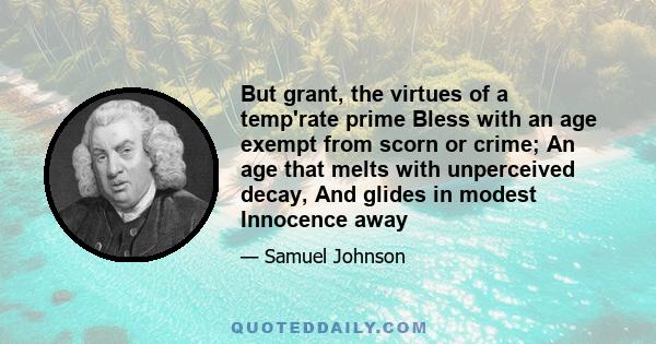 But grant, the virtues of a temp'rate prime Bless with an age exempt from scorn or crime; An age that melts with unperceived decay, And glides in modest Innocence away