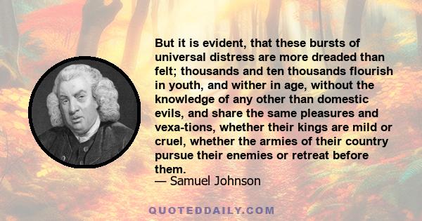 But it is evident, that these bursts of universal distress are more dreaded than felt; thousands and ten thousands flourish in youth, and wither in age, without the knowledge of any other than domestic evils, and share