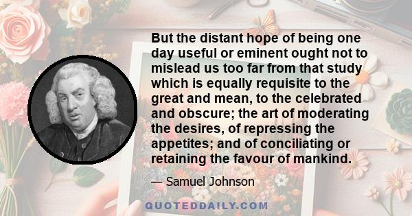 But the distant hope of being one day useful or eminent ought not to mislead us too far from that study which is equally requisite to the great and mean, to the celebrated and obscure; the art of moderating the desires, 