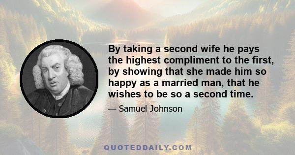 By taking a second wife he pays the highest compliment to the first, by showing that she made him so happy as a married man, that he wishes to be so a second time.