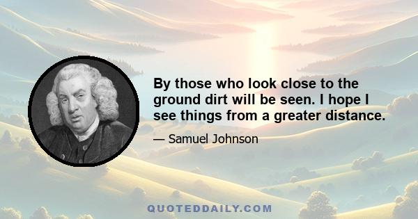 By those who look close to the ground dirt will be seen. I hope I see things from a greater distance.