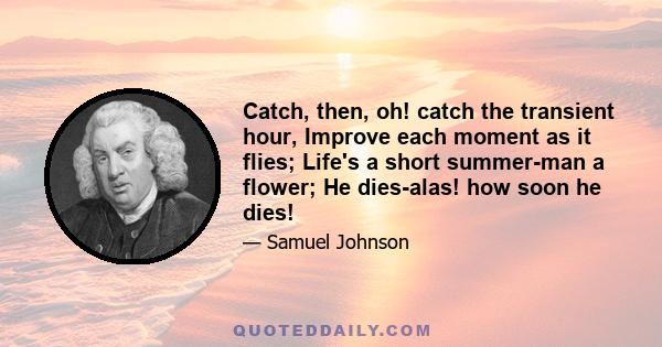 Catch, then, oh! catch the transient hour, Improve each moment as it flies; Life's a short summer-man a flower; He dies-alas! how soon he dies!