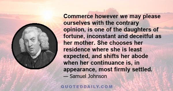 Commerce however we may please ourselves with the contrary opinion, is one of the daughters of fortune, inconstant and deceitful as her mother. She chooses her residence where she is least expected, and shifts her abode 