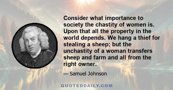 Consider what importance to society the chastity of women is. Upon that all the property in the world depends. We hang a thief for stealing a sheep; but the unchastity of a woman transfers sheep and farm and all from