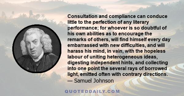 Consultation and compliance can conduce little to the perfection of any literary performance; for whoever is so doubtful of his own abilities as to encourage the remarks of others, will find himself every day