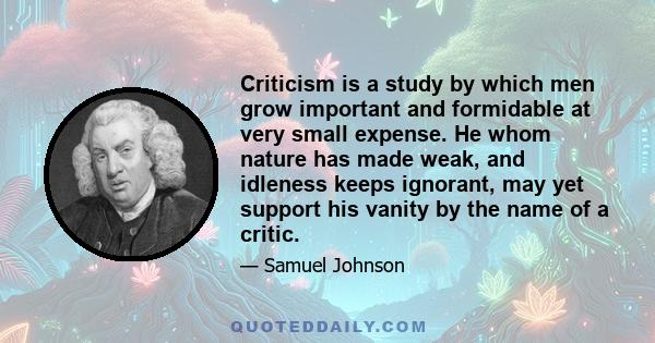 Criticism is a study by which men grow important and formidable at very small expense. He whom nature has made weak, and idleness keeps ignorant, may yet support his vanity by the name of a critic.