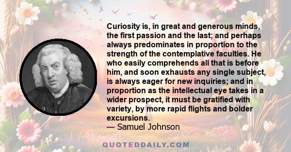 Curiosity is, in great and generous minds, the first passion and the last; and perhaps always predominates in proportion to the strength of the contemplative faculties. He who easily comprehends all that is before him,