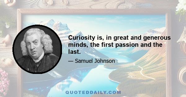 Curiosity is, in great and generous minds, the first passion and the last.