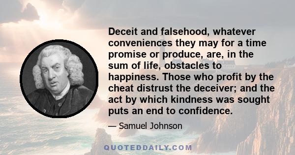 Deceit and falsehood, whatever conveniences they may for a time promise or produce, are, in the sum of life, obstacles to happiness. Those who profit by the cheat distrust the deceiver; and the act by which kindness was 