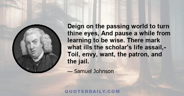 Deign on the passing world to turn thine eyes, And pause a while from learning to be wise. There mark what ills the scholar's life assail,- Toil, envy, want, the patron, and the jail.