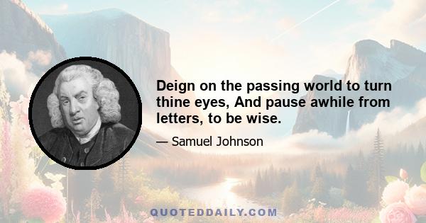 Deign on the passing world to turn thine eyes, And pause awhile from letters, to be wise.