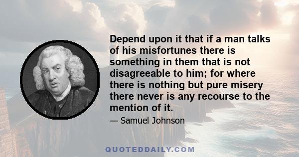 Depend upon it that if a man talks of his misfortunes there is something in them that is not disagreeable to him; for where there is nothing but pure misery there never is any recourse to the mention of it.