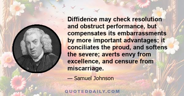 Diffidence may check resolution and obstruct performance, but compensates its embarrassments by more important advantages; it conciliates the proud, and softens the severe; averts envy from excellence, and censure from