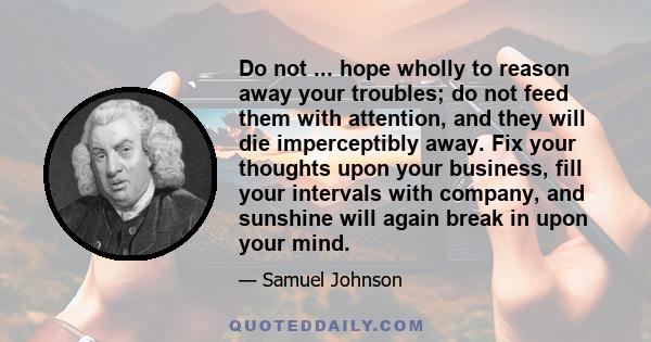 Do not ... hope wholly to reason away your troubles; do not feed them with attention, and they will die imperceptibly away. Fix your thoughts upon your business, fill your intervals with company, and sunshine will again 