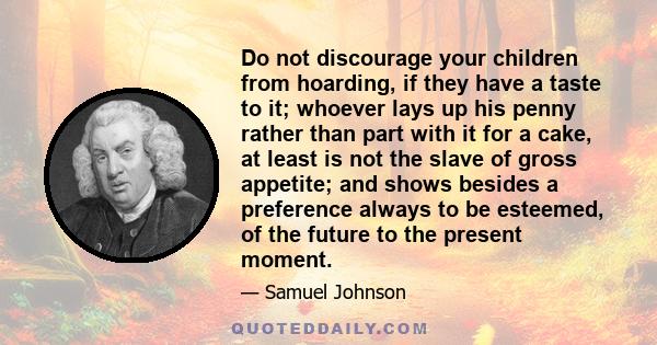 Do not discourage your children from hoarding, if they have a taste to it; whoever lays up his penny rather than part with it for a cake, at least is not the slave of gross appetite; and shows besides a preference