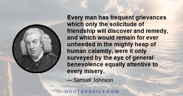 Every man has frequent grievances which only the solicitude of friendship will discover and remedy, and which would remain for ever unheeded in the mighty heap of human calamity, were it only surveyed by the eye of